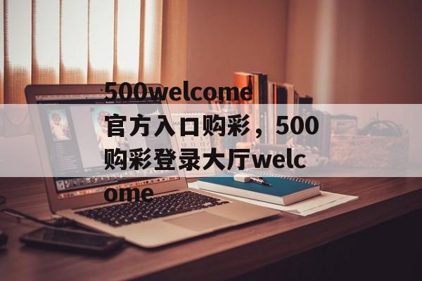 500welcome官方入口购彩，500购彩登录大厅welcome